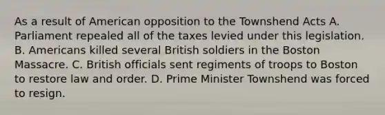 As a result of American opposition to the Townshend Acts A. Parliament repealed all of the taxes levied under this legislation. B. Americans killed several British soldiers in the Boston Massacre. C. British officials sent regiments of troops to Boston to restore law and order. D. Prime Minister Townshend was forced to resign.