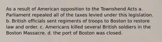 As a result of American opposition to the Townshend Acts a. Parliament repealed all of the taxes levied under this legislation. b. British officials sent regiments of troops to Boston to restore law and order. c. Americans killed several British soldiers in the Boston Massacre. d. the port of Boston was closed.