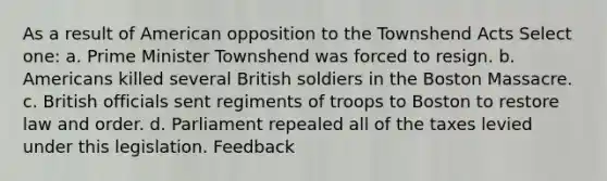 As a result of American opposition to the Townshend Acts Select one: a. Prime Minister Townshend was forced to resign. b. Americans killed several British soldiers in the Boston Massacre. c. British officials sent regiments of troops to Boston to restore law and order. d. Parliament repealed all of the taxes levied under this legislation. Feedback