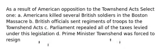 As a result of American opposition to the Townshend Acts Select one: a. Americans killed several British soldiers in the Boston Massacre b. British officials sent regiments of troops to the Townshend Acts c. Parliament repealed all of the taxes levied under this legislation d. Prime Minister Townshend was forced to resign