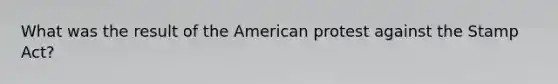 What was the result of the American protest against the Stamp Act?