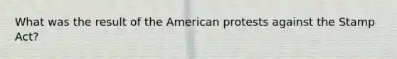 What was the result of the American protests against the Stamp Act?