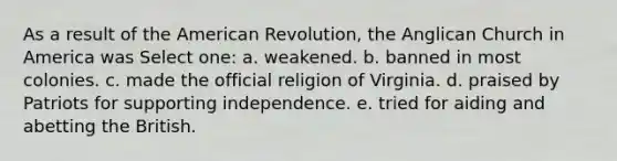 As a result of the American Revolution, the Anglican Church in America was Select one: a. weakened. b. banned in most colonies. c. made the official religion of Virginia. d. praised by Patriots for supporting independence. e. tried for aiding and abetting the British.