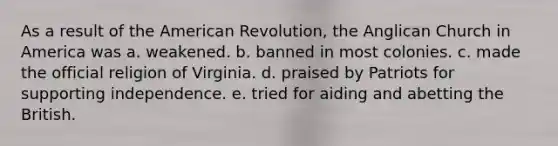 As a result of the American Revolution, the Anglican Church in America was a. weakened. b. banned in most colonies. c. made the official religion of Virginia. d. praised by Patriots for supporting independence. e. tried for aiding and abetting the British.