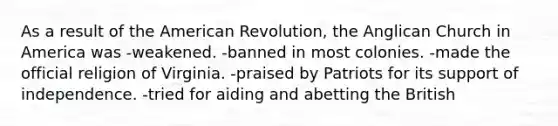 As a result of the American Revolution, the Anglican Church in America was -weakened. -banned in most colonies. -made the official religion of Virginia. -praised by Patriots for its support of independence. -tried for aiding and abetting the British