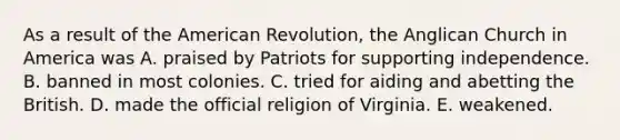 As a result of <a href='https://www.questionai.com/knowledge/keiVE7hxWY-the-american' class='anchor-knowledge'>the american</a> Revolution, the Anglican Church in America was A. praised by Patriots for supporting independence. B. banned in most colonies. C. tried for <a href='https://www.questionai.com/knowledge/kR338oTJV1-aiding-and-abetting' class='anchor-knowledge'>aiding and abetting</a> the British. D. made the official religion of Virginia. E. weakened.