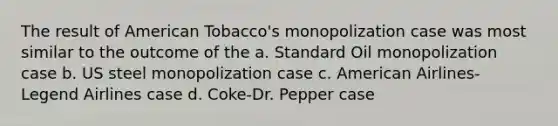 The result of American Tobacco's monopolization case was most similar to the outcome of the a. Standard Oil monopolization case b. US steel monopolization case c. American Airlines-Legend Airlines case d. Coke-Dr. Pepper case