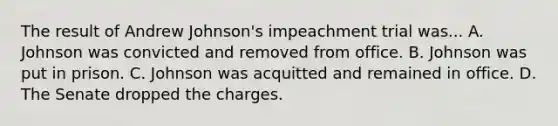 The result of Andrew Johnson's impeachment trial was... A. Johnson was convicted and removed from office. B. Johnson was put in prison. C. Johnson was acquitted and remained in office. D. The Senate dropped the charges.