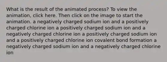 What is the result of the animated process? To view the animation, click here. Then click on the image to start the animation. a negatively charged sodium ion and a positively charged chlorine ion a positively charged sodium ion and a negatively charged chlorine ion a positively charged sodium ion and a positively charged chlorine ion covalent bond formation a negatively charged sodium ion and a negatively charged chlorine ion