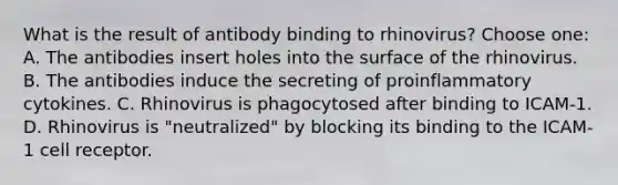 What is the result of antibody binding to rhinovirus? Choose one: A. The antibodies insert holes into the surface of the rhinovirus. B. The antibodies induce the secreting of proinflammatory cytokines. C. Rhinovirus is phagocytosed after binding to ICAM-1. D. Rhinovirus is "neutralized" by blocking its binding to the ICAM-1 cell receptor.