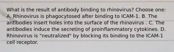 What is the result of antibody binding to rhinovirus? Choose one: A. Rhinovirus is phagocytosed after binding to ICAM-1. B. The antibodies insert holes into the surface of the rhinovirus . C. The antibodies induce the secreting of proinflammatory cytokines. D. Rhinovirus is "neutralized" by blocking its binding to the ICAM-1 cell receptor.