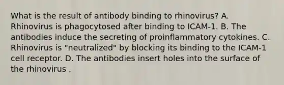 What is the result of antibody binding to rhinovirus? A. Rhinovirus is phagocytosed after binding to ICAM-1. B. The antibodies induce the secreting of proinflammatory cytokines. C. Rhinovirus is "neutralized" by blocking its binding to the ICAM-1 cell receptor. D. The antibodies insert holes into the surface of the rhinovirus .