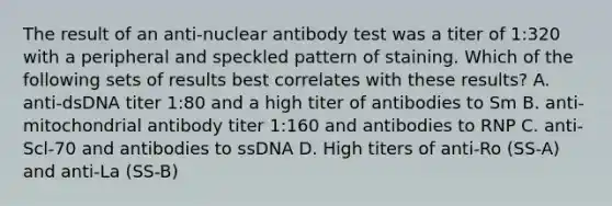 The result of an anti-nuclear antibody test was a titer of 1:320 with a peripheral and speckled pattern of staining. Which of the following sets of results best correlates with these results? A. anti-dsDNA titer 1:80 and a high titer of antibodies to Sm B. anti-mitochondrial antibody titer 1:160 and antibodies to RNP C. anti-Scl-70 and antibodies to ssDNA D. High titers of anti-Ro (SS-A) and anti-La (SS-B)