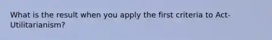 What is the result when you apply the first criteria to Act-Utilitarianism?