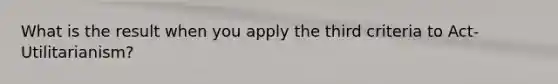 What is the result when you apply the third criteria to Act-Utilitarianism?
