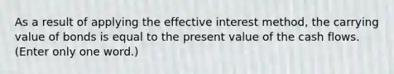 As a result of applying the effective interest method, the carrying value of bonds is equal to the present value of the cash flows. (Enter only one word.)