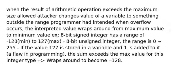 when the result of arithmetic operation exceeds the maximum size allowed attacker changes value of a variable to something outside the range programmer had intended when overflow occurs, the interpreted value wraps around from maximum value to minimum value ex: 8-bit signed integer has a range of -128(min) to 127(max) - 8-bit unsigned integer, the range is 0 ~ 255 - If the value 127 is stored in a variable and 1 is added to it (a flaw in programming), the sum exceeds the max value for this integer type --> Wraps around to become ‒128.