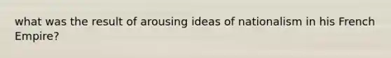 what was the result of arousing ideas of nationalism in his French Empire?