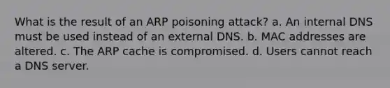 What is the result of an ARP poisoning attack? a. An internal DNS must be used instead of an external DNS. b. MAC addresses are altered. c. The ARP cache is compromised. d. Users cannot reach a DNS server.