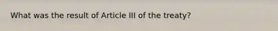 What was the result of Article III of the treaty?