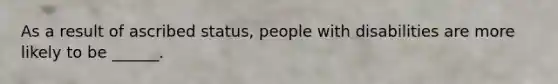 As a result of ascribed status, people with disabilities are more likely to be ______.