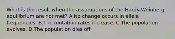 What is the result when the assumptions of the Hardy-Weinberg equilibrium are not met? A.No change occurs in allele frequencies. B.The mutation rates increase. C.The population evolves. D.The population dies off