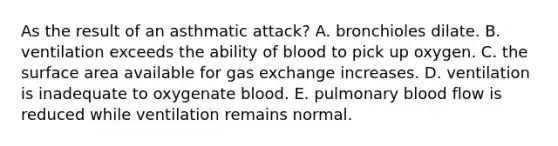 As the result of an asthmatic attack? A. bronchioles dilate. B. ventilation exceeds the ability of blood to pick up oxygen. C. the surface area available for gas exchange increases. D. ventilation is inadequate to oxygenate blood. E. pulmonary blood flow is reduced while ventilation remains normal.