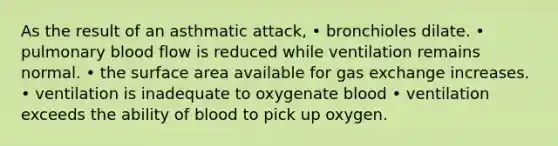 As the result of an asthmatic attack, • bronchioles dilate. • pulmonary blood flow is reduced while ventilation remains normal. • the surface area available for gas exchange increases. • ventilation is inadequate to oxygenate blood • ventilation exceeds the ability of blood to pick up oxygen.