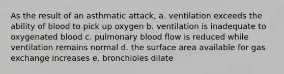 As the result of an asthmatic attack, a. ventilation exceeds the ability of blood to pick up oxygen b. ventilation is inadequate to oxygenated blood c. pulmonary blood flow is reduced while ventilation remains normal d. the surface area available for gas exchange increases e. bronchioles dilate