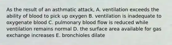 As the result of an asthmatic attack, A. ventilation exceeds the ability of blood to pick up oxygen B. ventilation is inadequate to oxygenate blood C. pulmonary blood flow is reduced while ventilation remains normal D. the surface area available for gas exchange increases E. bronchioles dilate