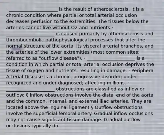 · _____________________ is the result of atherosclerosis. It is a chronic condition where partial or total arterial occlusion decreases perfusion to the extremities. The tissues below the arteries cannot live without O2 and nutrients · _____________________ is caused primarily by atherosclerosis and thromboembolic pathophysiological processes that alter the normal structure of the aorta, its visceral arterial branches, and the arteries of the lower extremities (most common sites; referred to as "outflow disease"). · _____________________ is a condition in which partial or total arterial occlusion deprives the tissue of oxygen and nutrients, resulting in damage. · Peripheral Arterial Disease is a chronic, progressive disorder; under recognized and under diagnosed; affecting millions. · _____________________ obstructions are classified as inflow or outflow: § Inflow obstructions involve the distal end of the aorta and the common, internal, and external iliac arteries. They are located above the inguinal ligament § Outflow obstructions involve the superficial femoral artery. Gradual inflow occlusions may not cause significant tissue damage. Gradual outflow occlusions typically do