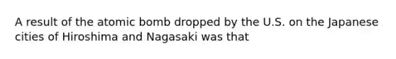 A result of the atomic bomb dropped by the U.S. on the Japanese cities of Hiroshima and Nagasaki was that