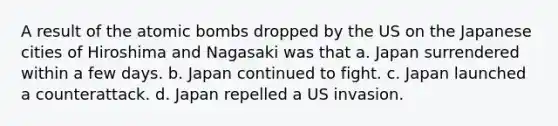 A result of the atomic bombs dropped by the US on the Japanese cities of Hiroshima and Nagasaki was that a. Japan surrendered within a few days. b. Japan continued to fight. c. Japan launched a counterattack. d. Japan repelled a US invasion.