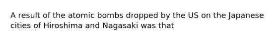 A result of the atomic bombs dropped by the US on the Japanese cities of Hiroshima and Nagasaki was that