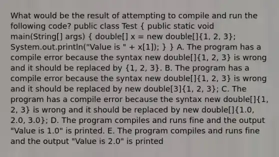 What would be the result of attempting to compile and run the following code? public class Test ( public static void main(String[] args) { double[] x = new double[]{1, 2, 3); System.out.println("Value is " + x[1]); } } A. The program has a compile error because the syntax new double[](1, 2, 3) is wrong and it should be replaced by (1, 2, 3). B. The program has a compile error because the syntax new double[](1, 2, 3) is wrong and it should be replaced by new double[3](1, 2, 3); C. The program has a compile error because the syntax new double[](1, 2, 3) is wrong and it should be replaced by new double[](1.0, 2.0, 3.0); D. The program compiles and runs fine and the output "Value is 1.0" is printed. E. The program compiles and runs fine and the output "Value is 2.0" is printed