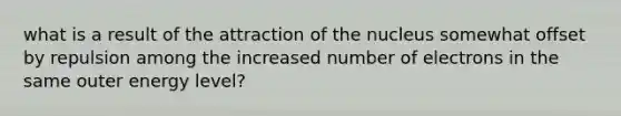 what is a result of the attraction of the nucleus somewhat offset by repulsion among the increased number of electrons in the same outer energy level?