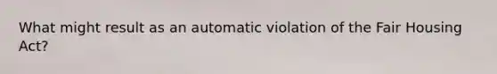 What might result as an automatic violation of the Fair Housing Act?