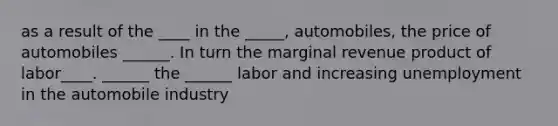 as a result of the ____ in the _____, automobiles, the price of automobiles ______. In turn the marginal revenue product of labor____. ______ the ______ labor and increasing unemployment in the automobile industry