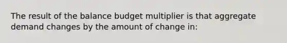 The result of the balance budget multiplier is that aggregate demand changes by the amount of change in: