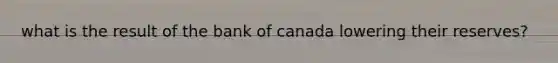 what is the result of the bank of canada lowering their reserves?