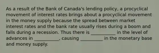 As a result of the Bank of​ Canada's lending​ policy, a procyclical movement of interest rates brings about a procyclical movement in the money supply because the spread between market interest rates and the bank rate usually rises during a boom and falls during a recession. Thus there is​ ___________ in the level of advances in​ ___________, causing​ __________ in the monetary base and money supply.