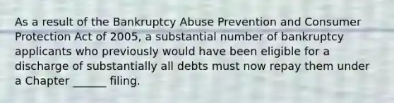 As a result of the Bankruptcy Abuse Prevention and Consumer Protection Act of 2005, a substantial number of bankruptcy applicants who previously would have been eligible for a discharge of substantially all debts must now repay them under a Chapter ______ filing.