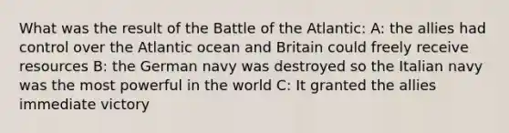 What was the result of the Battle of the Atlantic: A: the allies had control over the Atlantic ocean and Britain could freely receive resources B: the German navy was destroyed so the Italian navy was the most powerful in the world C: It granted the allies immediate victory