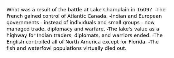 What was a result of the battle at Lake Champlain in 1609? ​ ​-The French gained control of Atlantic Canada. -Indian and European governments - instead of individuals and small groups - now managed trade, diplomacy and warfare. -The lake's value as a highway for Indian traders, diplomats, and warriors ended. -The English controlled all of North America except for Florida. -The fish and waterfowl populations virtually died out.