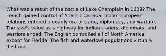 What was a result of the battle of Lake Champlain in 1609? The French gained control of Atlantic Canada. Indian-European relations entered a deadly era of trade, diplomacy, and warfare. The lake's value as a highway for Indian traders, diplomats, and warriors ended. The English controlled all of North America except for Florida. The fish and waterfowl populations virtually died out.