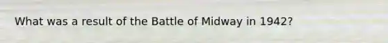 What was a result of the Battle of Midway in 1942?