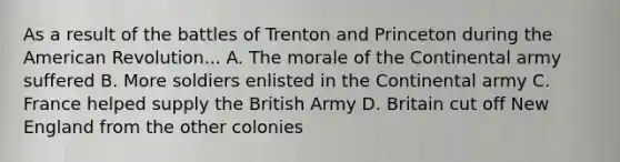 As a result of the battles of Trenton and Princeton during the American Revolution... A. The morale of the Continental army suffered B. More soldiers enlisted in the Continental army C. France helped supply the British Army D. Britain cut off New England from the other colonies