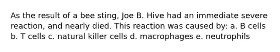 As the result of a bee sting, Joe B. Hive had an immediate severe reaction, and nearly died. This reaction was caused by: a. B cells b. T cells c. natural killer cells d. macrophages e. neutrophils