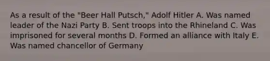 As a result of the "Beer Hall Putsch," Adolf Hitler A. Was named leader of the Nazi Party B. Sent troops into the Rhineland C. Was imprisoned for several months D. Formed an alliance with Italy E. Was named chancellor of Germany