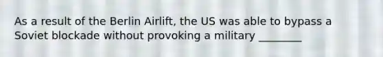 As a result of the Berlin Airlift, the US was able to bypass a Soviet blockade without provoking a military ________